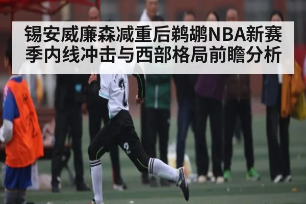 锡安威廉森减重后鹈鹕NBA新赛季内线冲击与西部格局前瞻分析