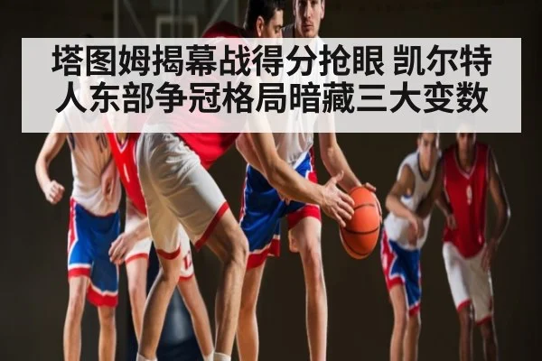 塔图姆揭幕战得分抢眼 凯尔特人东部争冠格局暗藏三大变数